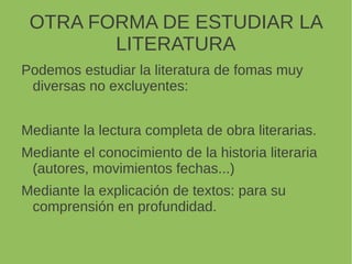 OTRA FORMA DE ESTUDIAR LA
LITERATURA
Podemos estudiar la literatura de fomas muy
diversas no excluyentes:
Mediante la lectura completa de obra literarias.
Mediante el conocimiento de la historia literaria
(autores, movimientos fechas...)
Mediante la explicación de textos: para su
comprensión en profundidad.
 