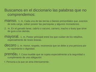 Buscamos en el diccionario las palabras que no
comprendemos:
manso. 1. m. Cada una de las tierras o bienes primordiales que, exentos
de toda carga, solían poseer las parroquias y algunos monasterios.
2. m. En el ganado lanar, cabrío o vacuno, carnero, macho o buey que sirve
de guía a los demás.
mayoral. 1. m. Pastor principal entre los que cuidan de los rebaños,
especialmente de reses bravas.
decoro 1. m. Honor, respeto, reverencia que se debe a una persona por
su nacimiento o dignidad.
prenda1. f. Cosa mueble que se sujeta especialmente a la seguridad o
cumplimiento de una obligación.
f. Persona a la que se ama intensamente.
 