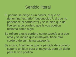 Sentido literal
El poema se dirige a un pastor, al que se
denomina “extraño” (deconocido?, al que no
pertenece el cordero”?) y se le pide que dé
libertad a un cordero que la voz poética
reclama como suyo.
Se refiere a este cordero como prenda a la que
ama y se indica que el mayoral tiene otro
cordero de su misma categoría.
Se indica, finalmente que la pérdida del cordero
supone un bien para el mayoral, pero un daño
para la voz poética.
 
