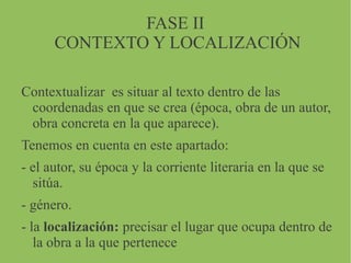 FASE II
CONTEXTO Y LOCALIZACIÓN
Contextualizar es situar al texto dentro de las
coordenadas en que se crea (época, obra de un autor,
obra concreta en la que aparece).
Tenemos en cuenta en este apartado:
- el autor, su época y la corriente literaria en la que se
sitúa.
- género.
- la localización: precisar el lugar que ocupa dentro de
la obra a la que pertenece
 