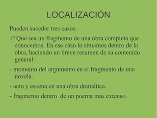 LOCALIZACIÓN
Pueden suceder tres casos:
1º Que sea un fragmento de una obra completa que
conocemos. En ese caso lo situamos dentro de la
obra, haciendo un breve resumen de su contenido
general:
- momento del argumento en el fragmento de una
novela.
- acto y escena en una obra dramática.
- fragmento dentro de un poema más extenso.
 