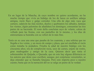 En un lugar de la Mancha, de cuyo nombre no quiero acordarme, no ha
mucho tiempo que vivía un hidalgo de los de lanza en astillero adarga
antigua, rocín flaco y galgo corredor. Una olla de algo más vaca que
carnero, salpicón las más noches, duelos y quebrantos los sábados, lantejas
los viernes, algún palomino de añadidura los domingos, consumían las tres
partes de su hacienda. El resto della concluían sayo de velarte, calzas de
velludo para las fiestas, con sus pantuflos de lo mesmo, y los días de
entresemana se honraba con su vellorí de lo más fino.
Tenía en su casa una ama que pasaba de los cuarenta, y una sobrina que no
llegaba a los veinte, y un mozo de campo y plaza, que así ensillaba el rocín
como tomaba la podadera. Frisaba la edad de nuestro hidalgo con los
cincuenta años; era de complexión recia, seco de carnes, enjuto de rostro,
gran madrugador y amigo de la caza. Quieren decir que tenía el
sobrenombre de Quijada, o Quesada, que en esto hay alguna diferencia en
los autores que deste caso escriben; aunque, por conjeturas verosímiles, se
deja entender que se llamaba Quejana. Pero esto importa poco a nuestro
cuento; basta que en la narración dél no se salga un punto de la verdad.
 
