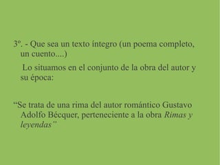 3º. - Que sea un texto íntegro (un poema completo,
un cuento....)
Lo situamos en el conjunto de la obra del autor y
su época:
“Se trata de una rima del autor romántico Gustavo
Adolfo Bécquer, perteneciente a la obra Rimas y
leyendas”
 