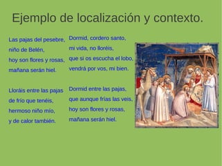 Las pajas del pesebre,
niño de Belén,
hoy son flores y rosas,
mañana serán hiel.
Lloráis entre las pajas
de frío que tenéis,
hermoso niño mío,
y de calor también.
Ejemplo de localización y contexto.
Dormid, cordero santo,
mi vida, no lloréis,
que si os escucha el lobo,
vendrá por vos, mi bien.
Dormid entre las pajas,
que aunque frías las veis,
hoy son flores y rosas,
mañana serán hiel.
 