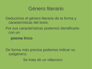 Género literario
Deducimos el género literario de la forma y
características del texto:
Por sus características podemos identificarlo
con un
poema lírico
De forma más precisa podemos indicar su
subgénero:
Se trata de un villancico
 