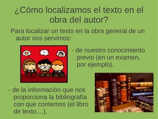 ¿Cómo localizamos el texto en el
obra del autor?
Para localizar un texto en la obra general de un
autor nos servimos:
- de la información que nos
proporciona la bibliografía
con que contemos (el libro
de texto....).
- de nuestro conocimiento
previo (en un examen,
por ejemplo).
 