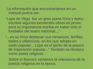 La información que encontraríamos en un
manual podría ser:
“Lope de Vega fue un gran poeta lírico y épico,
escribió algunas excelentes obras en prosa:
pero su importancia estriba en haber sido el
fundador del teatro nacional....”
“...en su lírica destacan sus romances, letrillas,
bailes y villancicos, en los que adopta un
estilo popular... Lope es el genio de la poesía
de inspiración popular...” También se destaca
como poeta religioso.
Sobre el Barroco veríamos la relevancia de la
poesía religiosa en la época.
 