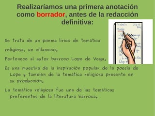 Realizaríamos una primera anotación
como borrador, antes de la redacción
definitiva:
Se trata de un poema lírico de temática
religiosa, un villancico.
Pertenece al autor barroco Lope de Vega.
Es una muestra de la inspiración popular de la poesía
de Lope y también de la temática religiosa
presente en su producción.
La temática religiosa fue una de las temáticas
preferentes de la literatura barroca.
 
