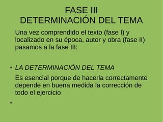 FASE III
DETERMINACIÓN DEL TEMA
Una vez comprendido el texto (fase I) y
localizado en su época, autor y obra (fase II)
pasamos a la fase III:
LA DETERMINACIÓN DEL TEMA
Es esencial porque de hacerla correctamente
depende en buena medida la corrección de
todo el ejercicio
 