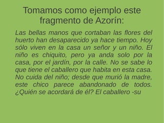 Tomamos como ejemplo este
fragmento de Azorín:
Las bellas manos que cortaban las flores del
huerto han desaparecido ya hace tiempo. Hoy
sólo viven en la casa un señor y un niño. El
niño es chiquito, pero ya anda solo por la
casa, por el jardín, por la calle. No se sabe lo
que tiene el caballero que habita en esta casa.
No cuida del niño; desde que murió la madre,
este chico parece abandonado de todos.
¿Quién se acordará de él? El caballero -su
 