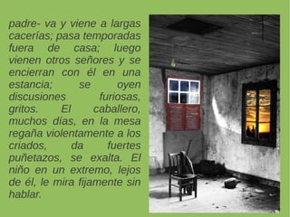 padre- va y viene a largas
cacerías; pasa temporadas
fuera de casa; luego
vienen otros señores y se
encierran con él en una
estancia; se oyen
discusiones furiosas,
gritos. El caballero,
muchos días, en la mesa
regaña violentamente a los
criados, da fuertes
puñetazos, se exalta. El
niño en un extremo, lejos
de él, le mira fijamente sin
hablar.
 