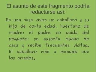El asunto de este fragmento podría
redactarse así:
En una casa viven un caballero y
su hijo de corta edad,
huérfano de madre; el padre no
cuida del pequeño; se ausenta
mucho de casa y recibe
frecuentes visitas. El caballero
riñe a menudo con los criados.
 
