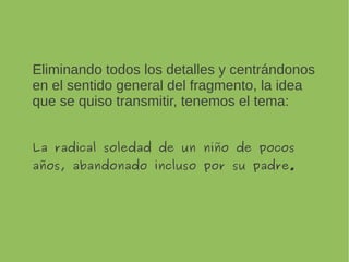 Eliminando todos los detalles y centrándonos en
el sentido general del fragmento, la idea que
se quiso transmitir, tenemos el tema:
La radical soledad de un niño de pocos
años, abandonado incluso por su padre.
 