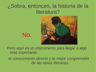 ¿Sobra, entonces, la historia de la
literatura?
No.
Pero aquí es un instrumento para llegar a algo
más importante:
el conocimiento directo y la mejor comprensión
de las obras literarias.
 