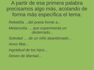 A partir de esa primera palabra
precisamos algo más, acotando de
forma más específica el tema:
Rebeldía ...del poeta frente a...
Melancolía … que experimenta un
desterrado...
Soledad … de un niño abandonado...
Amor filial...
Ingratitud de los hijos...
Deseo de libertad...
 