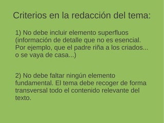 Criterios en la redacción del tema:
1) No debe incluir elemento superfluos
(información de detalle que no es esencial.
Por ejemplo, que el padre riña a los criados...
o se vaya de casa...)
2) No debe faltar ningún elemento fundamental.
El tema debe recoger de forma transversal
todo el contenido relevante del texto.
 