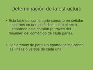 Determinación de la estructura
Esta fase del comentario consiste en señalar las
partes en que está distribuido el texto,
justificando esta división (a través del
resumen del contenido de cada parte).
Hablaremos de partes o apartados,indicando
las líneas o versos de cada una.
 