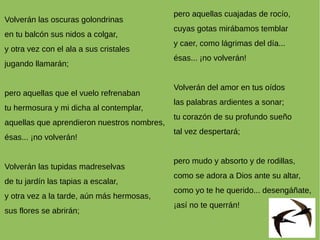 Volverán las oscuras golondrinas
en tu balcón sus nidos a colgar,
y otra vez con el ala a sus cristales
jugando llamarán;
pero aquellas que el vuelo refrenaban
tu hermosura y mi dicha al contemplar,
aquellas que aprendieron nuestros nombres,
ésas... ¡no volverán!
Volverán las tupidas madreselvas
de tu jardín las tapias a escalar,
y otra vez a la tarde, aún más hermosas,
sus flores se abrirán;
pero aquellas cuajadas de rocío,
cuyas gotas mirábamos temblar
y caer, como lágrimas del día...
ésas... ¡no volverán!
Volverán del amor en tus oídos
las palabras ardientes a sonar;
tu corazón de su profundo sueño
tal vez despertará;
pero mudo y absorto y de rodillas,
como se adora a Dios ante su altar,
como yo te he querido... desengáñate,
¡así no te querrán!
 