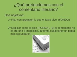 ¿Qué pretendemos con el
comentario literario?
Dos objetivos:
1º Fijar con precisión lo que el texto dice. (FONDO)
2º Explicar cómo lo dice (FORMA). (Si el comentario no
es literario o lingüístico, la forma suele tener un papel
más secundario).
 