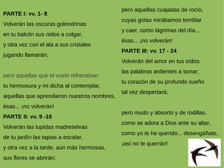 PARTE I: vv. 1- 8
Volverán las oscuras golondrinas
en tu balcón sus nidos a colgar,
y otra vez con el ala a sus cristales
jugando llamarán;
pero aquellas que el vuelo refrenaban
tu hermosura y mi dicha al contemplar,
aquellas que aprendieron nuestros nombres,
ésas... ¡no volverán!
PARTE II: vv. 9 -16
Volverán las tupidas madreselvas
de tu jardín las tapias a escalar,
y otra vez a la tarde, aún más hermosas,
sus flores se abrirán;
pero aquellas cuajadas de rocío,
cuyas gotas mirábamos temblar
y caer, como lágrimas del día...
ésas... ¡no volverán!
PARTE III: vv. 17 - 24
Volverán del amor en tus oídos
las palabras ardientes a sonar;
tu corazón de su profundo sueño
tal vez despertará;
pero mudo y absorto y de rodillas,
como se adora a Dios ante su altar,
como yo te he querido... desengáñate,
¡así no te querrán!
 