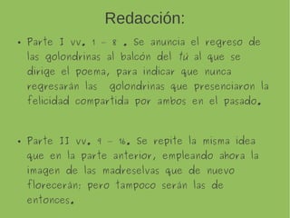 Redacción:
Parte I vv. 1 – 8 . Se anuncia el regreso de
las golondrinas al balcón del tú al que se
dirige el poema, para indicar que nunca
regresarán las golondrinas que presenciaron la
felicidad compartida por ambos en el pasado.
Parte II vv. 9 – 16. Se repite la misma idea que
en la parte anterior, empleando ahora la
imagen de las madreselvas que de nuevo
florecerán; pero tampoco serán las de
entonces.
 