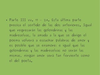 Parte III vv. 17 – 24. Esta última parte precisa
el sentido de las dos anteriores. Igual que
regresarán las golondrinas y las madreselvas, la
amada a la que se dirige el poema volverá a
escuchar palabras de amor y es posible que se
enamore; e igual que las golondrinas y las
madreselvas no serán las mismas, ningún amor
será tan ferviente como el del poeta.
 