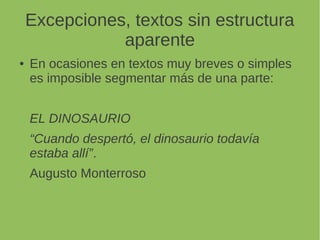 Excepciones, textos sin estructura
aparente
En ocasiones en textos muy breves o simples
es imposible segmentar más de una parte:
EL DINOSAURIO
“Cuando despertó, el dinosaurio todavía estaba
allí”.
Augusto Monterroso
 