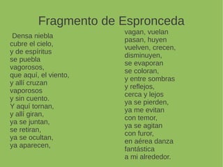 Fragmento de Espronceda
Densa niebla
cubre el cielo,
y de espíritus
se puebla
vagorosos,
que aquí, el viento,
y allí cruzan
vaporosos
y sin cuento.
Y aquí tornan,
y allí giran,
ya se juntan,
se retiran,
ya se ocultan,
ya aparecen,
vagan, vuelan
pasan, huyen
vuelven, crecen,
disminuyen,
se evaporan
se coloran,
y entre sombras
y reflejos,
cerca y lejos
ya se pierden,
ya me evitan
con temor,
ya se agitan
con furor,
en aérea danza
fantástica
a mi alrededor.
 