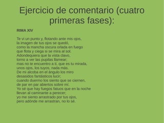 Ejercicio de comentario (cuatro
primeras fases):
RIMA XIV
Te vi un punto y, flotando ante mis ojos,
la imagen de tus ojos se quedó,
como la mancha oscura orlada en fuego
que flota y ciega si se mira al sol.
Adondequiera que la vista clavo,
torno a ver las pupilas llamear;
mas no te encuentro a ti, que es tu mirada,
unos ojos, los tuyos, nada más.
De mi alcoba en el ángulo los miro
desasidos fantásticos lucir;
cuando duermo los siento que se ciernen,
de par en par abiertos sobre mí.
Yo sé que hay fuegos fatuos que en la noche
llevan al caminante a perecer;
yo me siento arrastrado por tus ojos,
pero adónde me arrastran, no lo sé.
 