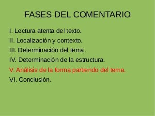 FASES DEL COMENTARIO
I. Lectura atenta del texto.
II. Localización y contexto.
III. Determinación del tema.
IV. Determinación de la estructura.
V. Análisis de la forma partiendo del tema.
VI. Conclusión.
 