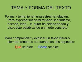 TEMA Y FORMA DEL TEXTO
Forma y tema tienen una estrecha relación.
Para expresar un determinado sentimiento,
historia, idea... el autor ha seleccionado y
dispuesto palabras de un modo concreto.
Para comprender y explicar un texto literario
siempre tenemos en cuenta los dos aspectos:
Qué se dice - Cómo se dice
 