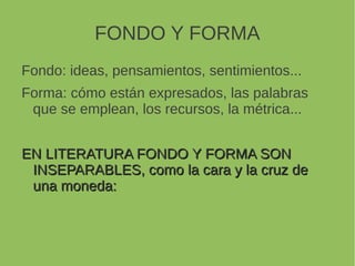 FONDO Y FORMA
Fondo: ideas, pensamientos, sentimientos...
Forma: cómo están expresados, las palabras
que se emplean, los recursos, la métrica...
EN LITERATURA FONDO Y FORMA SONEN LITERATURA FONDO Y FORMA SON
INSEPARABLES, como la cara y la cruz deINSEPARABLES, como la cara y la cruz de
una moneda:una moneda:
 
