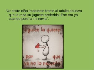 “Un triste niño impotente frente al adulto abusivo
que le roba su juguete preferido. Ese era yo
cuando perdí a mi novia”.
 