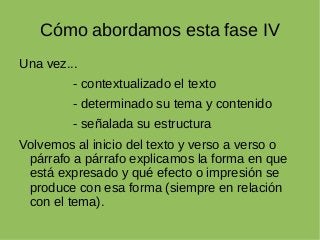 Cómo abordamos esta fase IV
Una vez...
- contextualizado el texto
- determinado su tema y contenido
- señalada su estructura
Volvemos al inicio del texto y verso a verso o
párrafo a párrafo explicamos la forma en que
está expresado y qué efecto o impresión se
produce con esa forma (siempre en relación
con el tema).
 