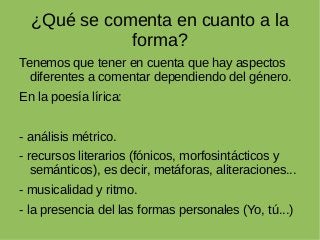 ¿Qué se comenta en cuanto a la
forma?
Tenemos que tener en cuenta que hay aspectos
diferentes a comentar dependiendo del género.
En la poesía lírica:
- análisis métrico.
- recursos literarios (fónicos, morfosintácticos y
semánticos), es decir, metáforas, aliteraciones...
- musicalidad y ritmo.
- la presencia del las formas personales (Yo, tú...)
 