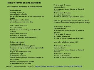 Tema y forma en una canción:
Te he echado de menos de Pablo Alborán
Tenía ganas ya
de pasar junto a ti
unos minutos soñando,
sin un reloj que cuente las caricias que te voy
dando,
Juramento de sal y limón
prometimos querernos los dos.
Te he echado de menos
todo este tiempo
he pensado en tu sonrisa y en tu forma de
caminar
Te he echado de menos
he soñado el momento
de verte al lado mio dejándote llevar
Quiero que siga así
tu alma pegada a mí
y mientras nos quedamos quietos
dejando que la piel cumpla poco a poco todos
sus deseos
Hoy no hay nada que hacer,
quedémonos aquí
contándonos secretos,
diciéndonos bajito que lo nuestro siempre se
hará eterno
Fantasía en una copa de alcohol,
prometimos volver a vernos
Te he echado de menos
todo este tiempo
he pensado en tu sonrisa y en tu forma de
caminar
Te he echado de menos
he soñado el momento
de verte al lado mio dejándote llevar (x2)
Silencio...que mis dedos corren entre tus dedos
y con un suave desliz hago que se pare el tiempo
Te he echado de menos
todo este tiempo
he pensado en tu sonrisa y en tu forma de
caminar
Te he echado de menos
he soñado el momento
de verte al lado mío dejándote llevar (x2)
Y yo te he echado de menos (x2)
Te he echado de menos
todo este tiempo
he pensado en tu sonrisa y en tu forma de
caminar
Te he echado de menos
he soñado el momento
de verte al lado mio dejándote llevar
Versión musical de la canción: https://www.youtube.com/watch?v=cSUEFDZ3p3k
 