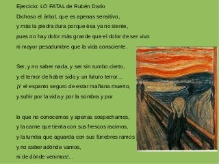 Ejercicio: LO FATAL de Rubén Darío
Dichoso el árbol, que es apenas sensitivo,
y más la piedra dura porque ésa ya no siente,
pues no hay dolor más grande que el dolor de ser vivo
ni mayor pesadumbre que la vida consciente.
Ser, y no saber nada, y ser sin rumbo cierto,
y el temor de haber sido y un futuro terror...
¡Y el espanto seguro de estar mañana muerto,
y sufrir por la vida y por la sombra y por
lo que no conocemos y apenas sospechamos,
y la carne que tienta con sus frescos racimos,
y la tumba que aguarda con sus fúnebres ramos
y no saber adónde vamos,
ni de dónde venimos!...
 