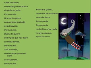 Libre te quiero,
como arroyo que brinca
de peña en peña.
Pero no mía.
Grande te quiero,
como monte preñado
de primavera.
Pero no mía.
Buena te quiero,
como pan que nos sabe
su masa buena.
Pero no mía.
Alta te quiero,
como chopo que en el
cielo
se despereza.
Pero no mía.
Blanca te quiero,
como flor de azahares
sobre la tierra.
Pero no mía.
Pero no mía
ni de Dios ni de nadie
ni tuya siquiera.
Agustín García Calvo
 