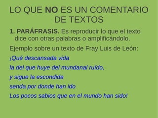 LO QUE NO ES UN COMENTARIO
DE TEXTOS
1. PARÁFRASIS. Es reproducir lo que el texto
dice con otras palabras o amplificándolo.
Ejemplo sobre un texto de Fray Luis de León:
¡Qué descansada vida
la del que huye del mundanal ruïdo,
y sigue la escondida
senda por donde han ido
Los pocos sabios que en el mundo han sido!
 