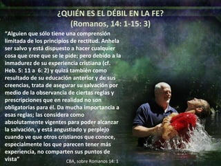 “ Alguien que sólo tiene una comprensión limitada de los principios de rectitud. Anhela ser salvo y está dispuesto a hacer cualquier cosa que cree que se le pide; pero debido a la inmadurez de su experiencia cristiana (cf. Heb. 5: 11 a  6: 2) y quizá también como resultado de su educación anterior y de sus creencias, trata de asegurar su salvación por medio de la observancia de ciertas reglas y prescripciones que en realidad no son obligatorias para él. Da mucha importancia a esas reglas; las considera como absolutamente vigentes para poder alcanzar la salvación, y está angustiado y perplejo cuando ve que otros cristianos que conoce, especialmente los que parecen tener más experiencia, no comparten sus puntos de vista” ¿QUIÉN ES EL DÉBIL EN LA FE? (Romanos, 14: 1-15: 3) CBA, sobre Romanos 14: 1 