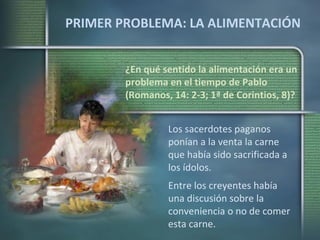 PRIMER PROBLEMA: LA ALIMENTACIÓN ¿En qué sentido la alimentación era un problema en el tiempo de Pablo (Romanos, 14: 2-3; 1ª de Corintios, 8)? Los sacerdotes paganos ponían a la venta la carne que había sido sacrificada a los ídolos. Entre los creyentes había una discusión sobre la conveniencia o no de comer esta carne. 