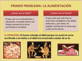 EL PROBLEMA : El fuerte criticaba al débil porque no comía la carne sacrificada a los ídolos y el débil era arrastrado a dudar de su fe. PRIMER PROBLEMA: LA ALIMENTACIÓN El que, por sus antecedentes y educación, no podía comer con limpia conciencia la carne sacrificada a los ídolos. El que creía que solo hay un único Dios verdadero y los ídolos nada son y, por tanto, no pueden contaminar la carne que a ellos se les ofrece. ¿Quién era el débil? ¿Quién era el fuerte? 