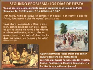 SEGUNDO PROBLEMA: LOS DÍAS DE FIESTA ¿En qué sentido los días de fiesta eran un problema en el tiempo de Pablo (Romanos, 14: 6; Colosenses, 2: 16; Gálatas, 4: 9-10)? Algunos hermanos judíos creían que debían seguir observando las festividades ceremoniales (Lunas nuevas, sábados rituales, Pascua, Pentecostés, Día de la Expiación, …) y los días de ayuno (lunes y jueves) “ Por tanto, nadie os juzgue en comida o en bebida, o en cuanto a días de fiesta, luna nueva o días de reposo”  (Colosenses, 2: 16) “ Mas ahora, conociendo a Dios, o más bien, siendo conocidos por Dios, ¿cómo es que os volvéis de nuevo a los débiles y pobres rudimentos, a los cuales os queréis volver a esclavizar? Guardáis los días, los meses, los tiempos y los años”  (Gálatas, 4: 9-10) 