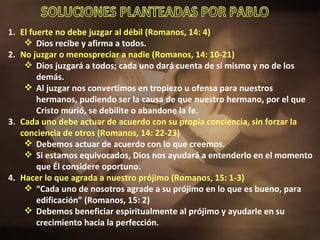El fuerte no debe juzgar al débil (Romanos, 14: 4) Dios recibe y afirma a todos. No juzgar o menospreciar a nadie (Romanos, 14: 10-21) Dios juzgará a todos; cada uno dará cuenta de sí mismo y no de los demás. Al juzgar nos convertimos en tropiezo u ofensa para nuestros hermanos, pudiendo ser la causa de que nuestro hermano, por el que Cristo murió, se debilite o abandone la fe. Cada uno debe actuar de acuerdo con su propia conciencia, sin forzar la conciencia de otros (Romanos, 14: 22-23) Debemos actuar de acuerdo con lo que creemos. Si estamos equivocados, Dios nos ayudará a entenderlo en el momento que Él considere oportuno. Hacer lo que agrada a nuestro prójimo (Romanos, 15: 1-3) “ Cada uno de nosotros agrade a su prójimo en lo que es bueno, para edificación” (Romanos, 15: 2) Debemos beneficiar espiritualmente al prójimo y ayudarle en su crecimiento hacia la perfección. SOLUCIONES PLANTEADAS POR PABLO 