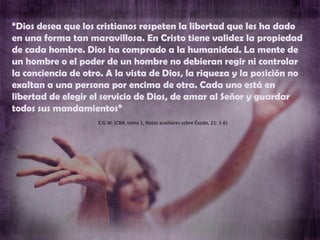 E.G.W. (CBA, tomo 1, Notas auxiliares sobre Éxodo, 21: 1-6) “ Dios desea que los cristianos respeten la libertad que les ha dado en una forma tan maravillosa. En Cristo tiene validez la propiedad de cada hombre. Dios ha comprado a la humanidad. La mente de un hombre o el poder de un hombre no debieran regir ni controlar la conciencia de otro. A la vista de Dios, la riqueza y la posición no exaltan a una persona por encima de otra. Cada uno está en libertad de elegir el servicio de Dios, de amar al Señor y guardar todos sus mandamientos” 