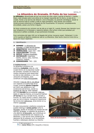 Historia del Arte (BCS_2)
Arte Hispano-musulmán.


                                                                                         Lámina_13

     La Alhambra de Granada. El Patio de los Leones
La Alhambra, denominada así por sus muros de color rojizo («qa'lat al-Hamra'», Castillo
Rojo), está situada sobre una colina en la margen izquierda del río Darro, al este de la
ciudad, frente a los barrios del Albaicín y de la Alcazaba. Su posición estratégica, desde la
que se domina toda la ciudad y toda la vega granadina, hace pensar que existían
construcciones anteriores a la llegada de los musulmanes. El conjunto, completamente
amurallado, posee una forma irregular.

Se tiene constancia por primera vez de ella en el siglo IX, cuando Sawwar ben Hamdun tuvo
que refugiarse en la Alcazaba y repararla debido a las luchas civiles que azotaban por
entonces al califato cordobés, al que pertenecía Granada.

Fue a principios del siglo XIII con la llegada del primer monarca nazarí, Mohamed I (1238-
1273) cuando se fijaría la residencia real en La Alhambra. Este hecho marcó el inicio de su
época de mayor esplendor.

1. Identificación.

    NOMBRE: La Alhambra de
    Granada y el Patio de los Leones.
    ARQUITECTO: desconocido.
    CRONOLOGÍA: siglos XIII – XIV.
    LOCALIZACIÓN: Granada.
    ESTILO: Hispano-musulmán.
    MATERIALES: argamasa,
    ladrillo, estuco, yeso, mármol,
    cerámica, madera.
    DIMENSIONES: 740 – 220.

2. Análisis formal.
La Alhambra constituía una
auténtica ciudadela, esto es, una
ciudad dentro de la populosa ciudad
de Granada. Contaba con todos los
medios necesarios para desarrollar
en ella la vida cotidiana, y con una
ubicación privilegiada, pues
constituía una zona inexpugnable.

Ubicada a más de 150 m. de altitud
con respecto a la parte baja de la
ciudad, presenta planta irregular
por tener que adaptarse a las
condiciones del terreno, siendo su
longitud de 740 mt. Está rodeada
por una muralla que se extiende 1400 mt.,
doble en algunos tramos, en la que se insertan
27 torres de muy variada forma, tamaño y
función. Su visión severa y sobria, nada tiene
que ver con el interior. Aunque la mayoría de
las torres eran defensivas, otras tenían en su
interior viviendas.

En este monumental y bellísimo conjunto se
pueden distinguir varias partes como la
Alcazaba, donde se situaban las residencias del
ejército; el Partal, un pabellón de jardines y
una alberca, el Generalife, que constituye un
conjunto independiente con respecto a la
Alhambra, y que servía como residencia de
                                                        Patio de los Arrayanes (Torre de Comares, al
descanso de os sultanes, en él los jardines,                                                fondo).
huertas y estanques alcanzan su máximo

          IES Lacimurga C. I.
     1    J. Javier Pérez (DTO. Geografía e Historia)
 