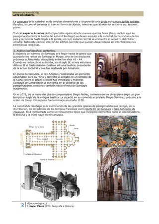 Historia del Arte (BCS2)
ARTE ROMÁNICO.


La cabecera de la catedral es de amplias dimensiones y dispone de una girola con cinco capillas radiales.
De ellas, la central presenta al interior forma de ábside, mientras que al exterior se cierra con testero
plano.

Todo el espacio interior del templo está organizado de manera que los fieles (tras concluir aquí su
peregrinación hasta la tumba del apóstol Santiago) pudiesen acceder a la catedral por la portada de los
pies y recorrerla hasta llegar a la girola, en cuyo espacio central se encuentra el sepulcro del citado
apóstol. Todo este camino interior del edificio permite que puedan desarrollarse sin interferencias las
ceremonias religiosas.

3. Análisis iconográfico: contenido.
El objetivo del camino de Santiago era llegar hasta la iglesia que
guardaba los restos de Santiago el Mayor, uno de los discípulos
próximos a Jesucristo, decapitado entre los años 41 - 44.
Cuando se redescubrió su tumba, en el siglo IX, el rey asturiano
Alfonso II el Casto mandó construir allí una basílica, precedente
de la actual catedral y que fue destruida por Almanzor.

En plena Reconquista, el rey Alfonso II necesitaba un elemento
aglutinador para su reino y convirtió al apóstol en un símbolo de
la lucha contra el Islam. El éxito fue inmediato y mientras
Santiago de Compostela se convertía en el objetivo de las
peregrinaciones cristianas también nacía el mito de Santiago
Matamoros.

En el 1075, de la mano del obispo compostelano Diego Peláez, comenzaron las obras para erigir un gran
templo en lugar de la antigua basílica. Le sucedió en su cometido el prelado Diego Gelmírez, próximo a la
orden de Cluny. El conjunto fue terminado en el año 1128.

La catedral de Santiago es la culminación de las grandes iglesias de peregrinación que recoge, en su
distribución, los recedentes de los templos franceses como Santa Fe de Conques o San Saturnino de
Toulouse. Está considerada como un monumento típico que incorpora elementos como el deambulatorio,
la tribuna y la triple nave en el transepto.




            IES Lacimurga C. I.
       2    J. Javier Pérez (DTO. Geografía e Historia)
 