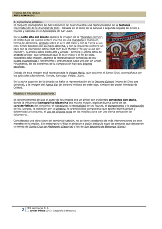 Historia del Arte (BCS2)
ARTE ROMÁNICO.


2. Comentario artístico.
El conjunto iconográfico de San Clemente de Taüll muestra una representación de la teofanía -
manifestación de la divinidad de Dios-, basada en el texto de la parusía o segunda llegada de Cristo a
mundo y narrada en el Apocalipsis de San Juan.

En la parte alta del ábside aparece la imagen de la “Maiestas Domini”,
el Cristo-Juez de cuerpo entero inscrito en una mandorla o marco en
forma de almendra, sentado sobre el arco del Cielo y con la Tierra a sus
pies. Cristo bendice con su mano derecha, y con la izquierda sostiene un
libro con la inscripción latina EGO SUM LUX MUNDI (“Yo soy la luz del
mundo”). A ambos lados están alfa y omega –primera y última letra del
alfabeto griego- que simbolizan que Él es el inicio y el fin de todo.
Rodeando esta imagen, aparece la representación simbólica de los
cuatro evangelistas (Tetramorfos), presentados cada uno por un ángel.
Finalmente, en los extremos de la composición hay dos ángeles
serafines.

Debajo de esta imagen está representada la Virgen María, que sostiene el Santo Grial, acompañada por
los apóstoles (Bartolomé, Tomás, Santiago, Felipe, Juan).

En la parte superior de la bóveda se halla la representación de la Dextera Dómini (mano de Dios que
bendice), y la imagen del Agnus Dei (el cordero místico de siete ojos, símbolo del poder ilimitado de
Cristo).

Modelos e influencias posteriores.

El convencimiento de que el autor de los frescos era un pintor con evidentes contactos con Italia,
donde la influencia iconográfica bizantina era mucho mayor, explican buena parte de las
características del conjunto: el hieratismo, la frontalidad de las figuras, el alargamiento y la estilización
de los cuerpos, la obsesión por la simetría, la grandiosidad compositiva que aporta espiritualidad y
solemnidad al conjunto, el uso de círculos rojos en las mejillas para dar una cierta sensación de
volumetría…

Considerada una obra clave del románico catalán, no se tiene constancia de más intervenciones de este
maestro en la región. Sin embargo la crítica le atribuye a algún discípulo suyo las pinturas que decoraron
la ermita de Santa Cruz de Maderuelo (Segovia) y las de San Baudelio de Berlanga (Soria).




            IES Lacimurga C. I.
       2    J. Javier Pérez (DTO. Geografía e Historia)
 