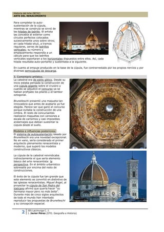 Historia del Arte (BCS2)
ARTE DEL RENACIMIENTO


Para completar la auto-
sustentación de la cúpula,
mientras se construía se sirvió de
las hiladas de ladrillo. El artista
las concebía al exterior como
círculos perfectos colocados
sucesivamente unos sobre otros;
en cada hilada situó, a tramos
regulares, series de ladrillos
verticales; su número y
emplazamiento respondía a un
cálculo para que los ladrillos
verticales soportaran a los horizontales dispuestos entre ellos. Así, cada
hilada resultaba auto-portante y sustentaba a la siguiente.

En cuanto al empuje producido en la base de la cúpula, fue contrarrestado por los propios nervios y por
diversas semicúpulas de descarga.

3. Comentario artístico.
La catedral era de estilo gótico. Desde su
inicio estaba pensada la construcción de
una cúpula gigante sobre el crucero y
cuando se adjudicó el concurso ya se
habían prefijado los pilares y el tambor
octogonal.

Brunelleschi presentó una maqueta tan
innovadora que antes de acabarla ya fue
elegida. Parece ser que ganó el concurso
porque evitaba la construcción de una
cimbra. El resto de concursantes
realizaron maquetas con versiones a
escala de carísimos y casi imposibles
andamiajes que debían sustentar la
cúpula desde el suelo.

Modelos e influencias posteriores.
El sistema de autosustentación ideado por
Brunelleschi era una novedad excepcional.
No en vano, sería considerado el primer
arquitecto plenamente renacentista y
moderno, que superó los modelos
constructivos clásicos.

La cúpula de la catedral reivindicaba
indirectamente el que sería elemento
básico del arte renacentista: la
perspectiva. En el ámbito urbanístico
sobresalía por encima del resto de
construcciones.

El éxito de la cúpula fue tan grande que
este elemento se convirtió en distintivo de
las iglesias renacentistas. Miguel Ángel, al
proyectar la cúpula de San Pedro del
Vaticano afirmó que quería hacer “su
hermana mayor pero no más bella”.
Durante más de cinco siglos arquitectos
de todo el mundo han intentado
reproducir las propuestas de Brunelleschi
y su concepción espacial.


      2    IES Lacimurga C. I.
           J. Javier Pérez (DTO. Geografía e Historia)
 
