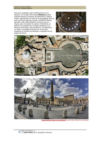 Historia del Arte (BCS2)
ARTE DEL RENACIMIENTO


Pero aún quedaban más modificaciones en la
basílica: en el siglo XVII Carlos Maderno acabó
transformando el proyecto de Bramante y Miguel
Ángel, regresando a la idea de la cruz latina, para lo
que construyó algunas crujías y levantó la actual
fachada, más desarrollada en anchura que en
altura, para no ocultar la cúpula. Finalmente, el
edificio se completó con la plaza delantera y su
famosa columnata, obra de Bernini. En definitiva:
un largo y complejo proceso que sirvió para
pregonar al mundo la grandeza y majestad de los
papas de Roma.




                                      Plaza de San Pedro del Vaticano (columnata de Bernini y basílica)




     2    IES Lacimurga C. I.
          J. Javier Pérez (DTO. Geografía e Historia)
 